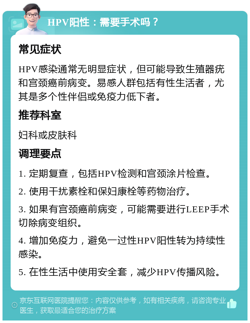 HPV阳性：需要手术吗？ 常见症状 HPV感染通常无明显症状，但可能导致生殖器疣和宫颈癌前病变。易感人群包括有性生活者，尤其是多个性伴侣或免疫力低下者。 推荐科室 妇科或皮肤科 调理要点 1. 定期复查，包括HPV检测和宫颈涂片检查。 2. 使用干扰素栓和保妇康栓等药物治疗。 3. 如果有宫颈癌前病变，可能需要进行LEEP手术切除病变组织。 4. 增加免疫力，避免一过性HPV阳性转为持续性感染。 5. 在性生活中使用安全套，减少HPV传播风险。