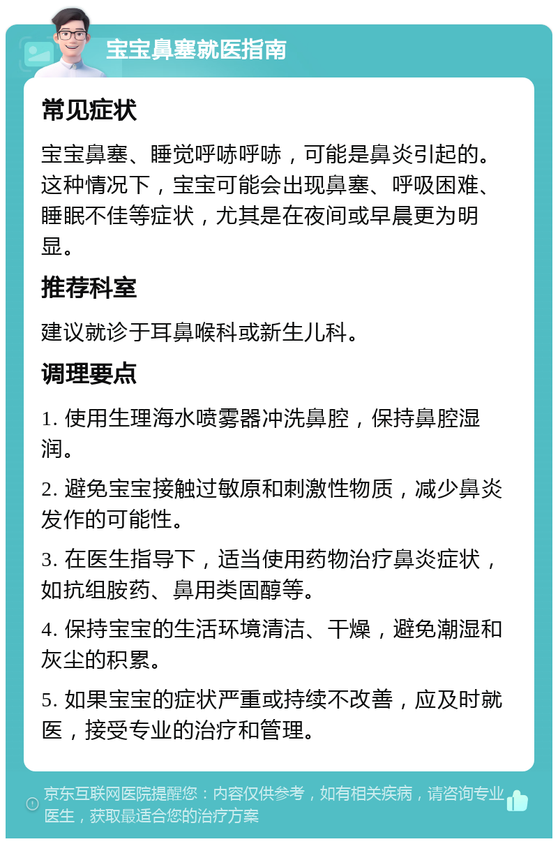 宝宝鼻塞就医指南 常见症状 宝宝鼻塞、睡觉呼哧呼哧，可能是鼻炎引起的。这种情况下，宝宝可能会出现鼻塞、呼吸困难、睡眠不佳等症状，尤其是在夜间或早晨更为明显。 推荐科室 建议就诊于耳鼻喉科或新生儿科。 调理要点 1. 使用生理海水喷雾器冲洗鼻腔，保持鼻腔湿润。 2. 避免宝宝接触过敏原和刺激性物质，减少鼻炎发作的可能性。 3. 在医生指导下，适当使用药物治疗鼻炎症状，如抗组胺药、鼻用类固醇等。 4. 保持宝宝的生活环境清洁、干燥，避免潮湿和灰尘的积累。 5. 如果宝宝的症状严重或持续不改善，应及时就医，接受专业的治疗和管理。