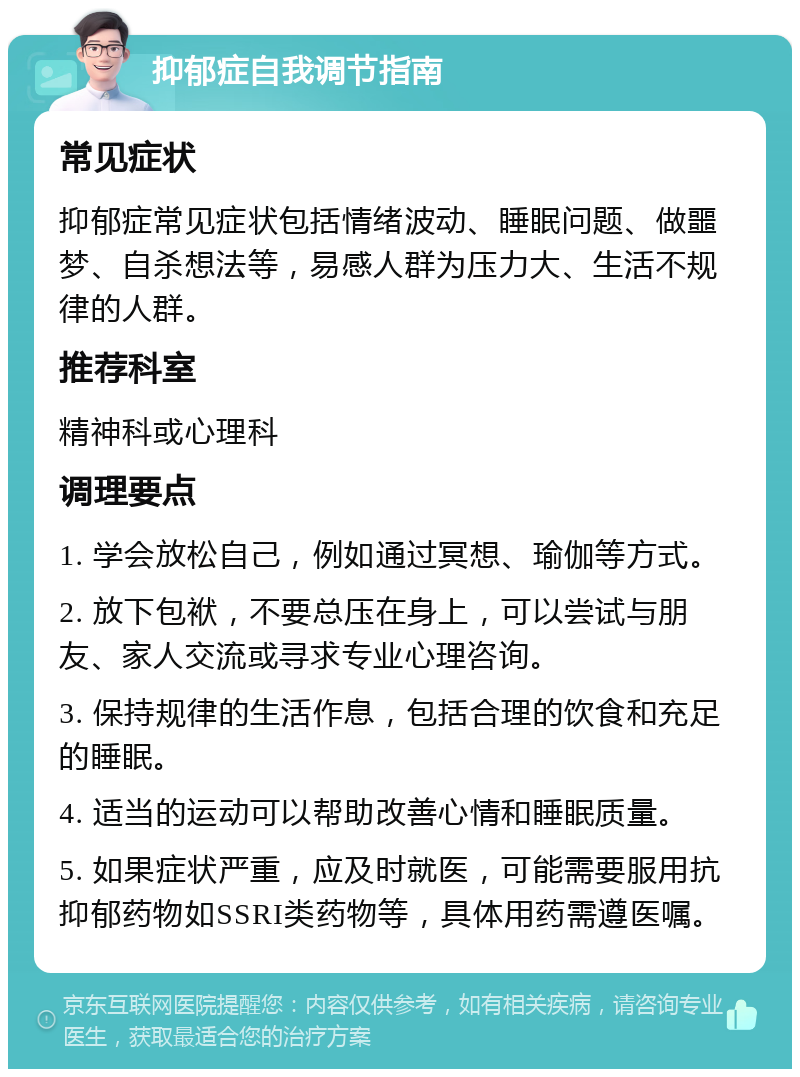 抑郁症自我调节指南 常见症状 抑郁症常见症状包括情绪波动、睡眠问题、做噩梦、自杀想法等，易感人群为压力大、生活不规律的人群。 推荐科室 精神科或心理科 调理要点 1. 学会放松自己，例如通过冥想、瑜伽等方式。 2. 放下包袱，不要总压在身上，可以尝试与朋友、家人交流或寻求专业心理咨询。 3. 保持规律的生活作息，包括合理的饮食和充足的睡眠。 4. 适当的运动可以帮助改善心情和睡眠质量。 5. 如果症状严重，应及时就医，可能需要服用抗抑郁药物如SSRI类药物等，具体用药需遵医嘱。