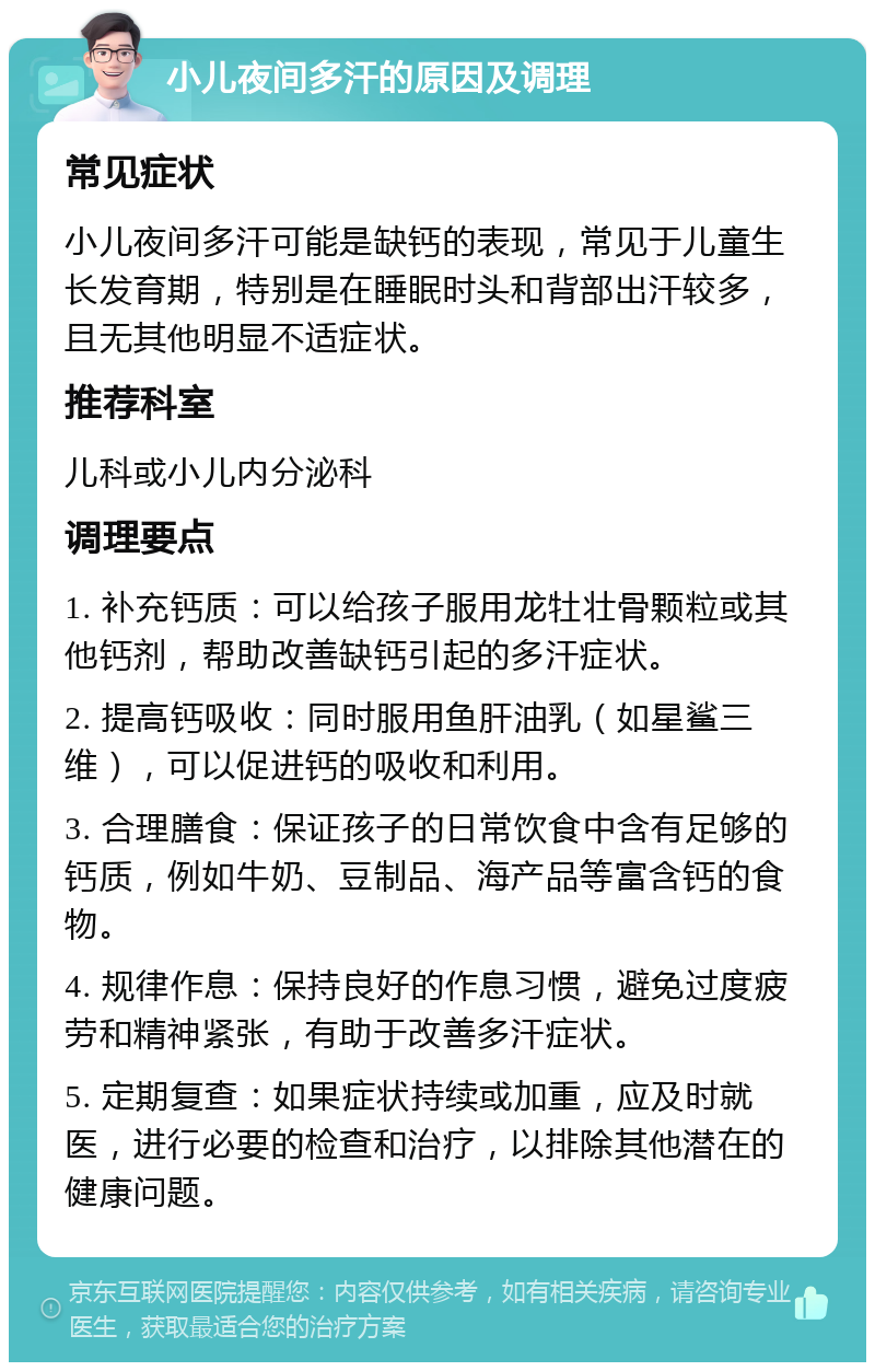 小儿夜间多汗的原因及调理 常见症状 小儿夜间多汗可能是缺钙的表现，常见于儿童生长发育期，特别是在睡眠时头和背部出汗较多，且无其他明显不适症状。 推荐科室 儿科或小儿内分泌科 调理要点 1. 补充钙质：可以给孩子服用龙牡壮骨颗粒或其他钙剂，帮助改善缺钙引起的多汗症状。 2. 提高钙吸收：同时服用鱼肝油乳（如星鲨三维），可以促进钙的吸收和利用。 3. 合理膳食：保证孩子的日常饮食中含有足够的钙质，例如牛奶、豆制品、海产品等富含钙的食物。 4. 规律作息：保持良好的作息习惯，避免过度疲劳和精神紧张，有助于改善多汗症状。 5. 定期复查：如果症状持续或加重，应及时就医，进行必要的检查和治疗，以排除其他潜在的健康问题。