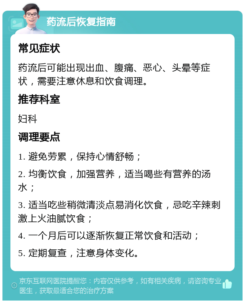 药流后恢复指南 常见症状 药流后可能出现出血、腹痛、恶心、头晕等症状，需要注意休息和饮食调理。 推荐科室 妇科 调理要点 1. 避免劳累，保持心情舒畅； 2. 均衡饮食，加强营养，适当喝些有营养的汤水； 3. 适当吃些稍微清淡点易消化饮食，忌吃辛辣刺激上火油腻饮食； 4. 一个月后可以逐渐恢复正常饮食和活动； 5. 定期复查，注意身体变化。