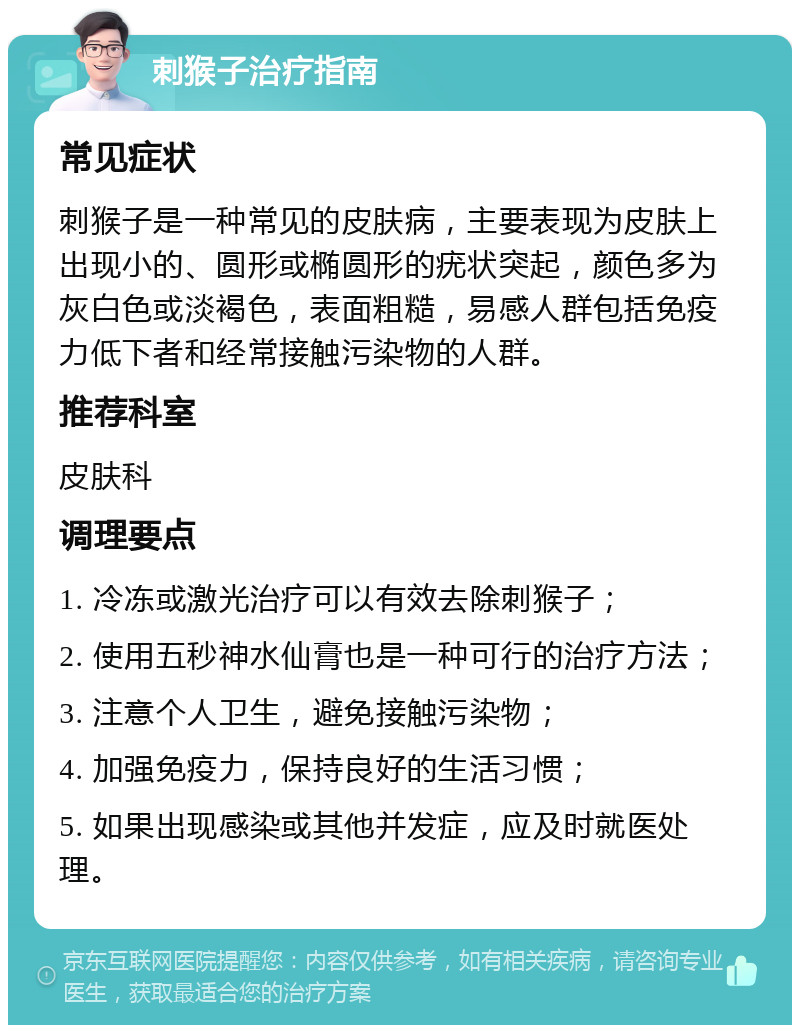 刺猴子治疗指南 常见症状 刺猴子是一种常见的皮肤病，主要表现为皮肤上出现小的、圆形或椭圆形的疣状突起，颜色多为灰白色或淡褐色，表面粗糙，易感人群包括免疫力低下者和经常接触污染物的人群。 推荐科室 皮肤科 调理要点 1. 冷冻或激光治疗可以有效去除刺猴子； 2. 使用五秒神水仙膏也是一种可行的治疗方法； 3. 注意个人卫生，避免接触污染物； 4. 加强免疫力，保持良好的生活习惯； 5. 如果出现感染或其他并发症，应及时就医处理。