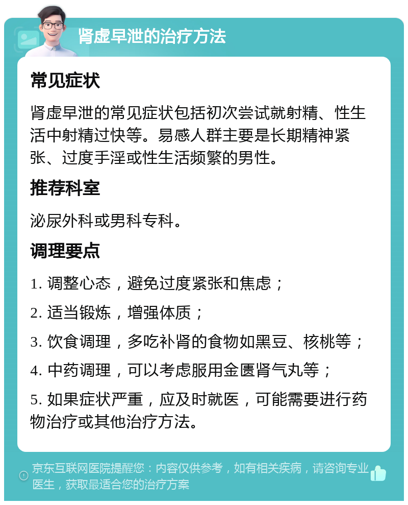 肾虚早泄的治疗方法 常见症状 肾虚早泄的常见症状包括初次尝试就射精、性生活中射精过快等。易感人群主要是长期精神紧张、过度手淫或性生活频繁的男性。 推荐科室 泌尿外科或男科专科。 调理要点 1. 调整心态，避免过度紧张和焦虑； 2. 适当锻炼，增强体质； 3. 饮食调理，多吃补肾的食物如黑豆、核桃等； 4. 中药调理，可以考虑服用金匮肾气丸等； 5. 如果症状严重，应及时就医，可能需要进行药物治疗或其他治疗方法。