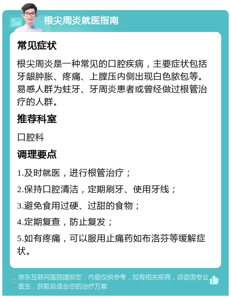 根尖周炎就医指南 常见症状 根尖周炎是一种常见的口腔疾病，主要症状包括牙龈肿胀、疼痛、上膛压内侧出现白色脓包等。易感人群为蛀牙、牙周炎患者或曾经做过根管治疗的人群。 推荐科室 口腔科 调理要点 1.及时就医，进行根管治疗； 2.保持口腔清洁，定期刷牙、使用牙线； 3.避免食用过硬、过甜的食物； 4.定期复查，防止复发； 5.如有疼痛，可以服用止痛药如布洛芬等缓解症状。