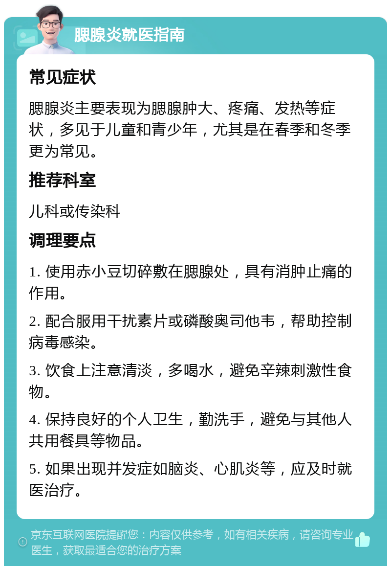 腮腺炎就医指南 常见症状 腮腺炎主要表现为腮腺肿大、疼痛、发热等症状，多见于儿童和青少年，尤其是在春季和冬季更为常见。 推荐科室 儿科或传染科 调理要点 1. 使用赤小豆切碎敷在腮腺处，具有消肿止痛的作用。 2. 配合服用干扰素片或磷酸奥司他韦，帮助控制病毒感染。 3. 饮食上注意清淡，多喝水，避免辛辣刺激性食物。 4. 保持良好的个人卫生，勤洗手，避免与其他人共用餐具等物品。 5. 如果出现并发症如脑炎、心肌炎等，应及时就医治疗。