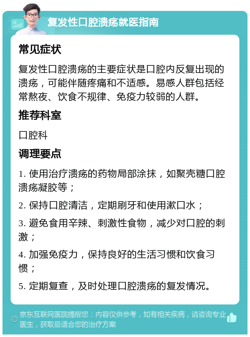 复发性口腔溃疡就医指南 常见症状 复发性口腔溃疡的主要症状是口腔内反复出现的溃疡，可能伴随疼痛和不适感。易感人群包括经常熬夜、饮食不规律、免疫力较弱的人群。 推荐科室 口腔科 调理要点 1. 使用治疗溃疡的药物局部涂抹，如聚壳糖口腔溃疡凝胶等； 2. 保持口腔清洁，定期刷牙和使用漱口水； 3. 避免食用辛辣、刺激性食物，减少对口腔的刺激； 4. 加强免疫力，保持良好的生活习惯和饮食习惯； 5. 定期复查，及时处理口腔溃疡的复发情况。