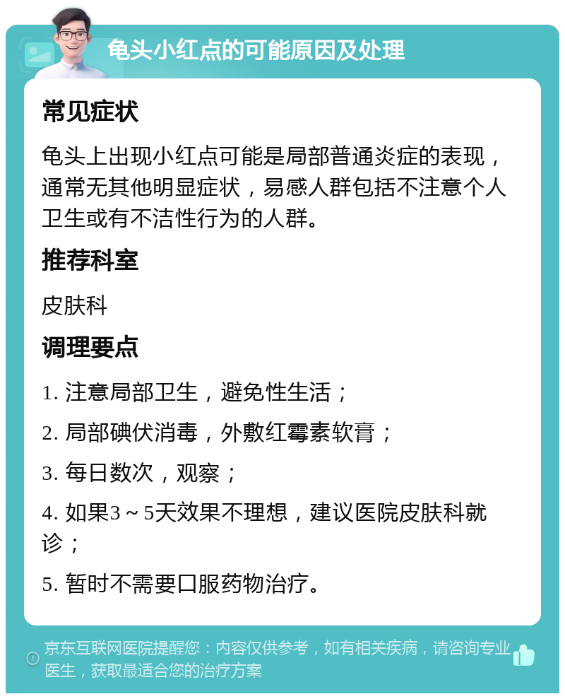 龟头小红点的可能原因及处理 常见症状 龟头上出现小红点可能是局部普通炎症的表现，通常无其他明显症状，易感人群包括不注意个人卫生或有不洁性行为的人群。 推荐科室 皮肤科 调理要点 1. 注意局部卫生，避免性生活； 2. 局部碘伏消毒，外敷红霉素软膏； 3. 每日数次，观察； 4. 如果3～5天效果不理想，建议医院皮肤科就诊； 5. 暂时不需要口服药物治疗。