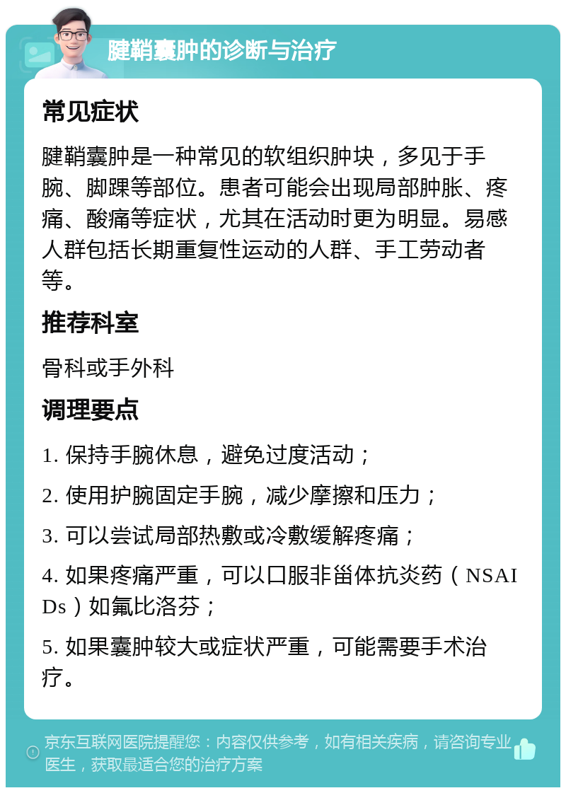 腱鞘囊肿的诊断与治疗 常见症状 腱鞘囊肿是一种常见的软组织肿块，多见于手腕、脚踝等部位。患者可能会出现局部肿胀、疼痛、酸痛等症状，尤其在活动时更为明显。易感人群包括长期重复性运动的人群、手工劳动者等。 推荐科室 骨科或手外科 调理要点 1. 保持手腕休息，避免过度活动； 2. 使用护腕固定手腕，减少摩擦和压力； 3. 可以尝试局部热敷或冷敷缓解疼痛； 4. 如果疼痛严重，可以口服非甾体抗炎药（NSAIDs）如氟比洛芬； 5. 如果囊肿较大或症状严重，可能需要手术治疗。