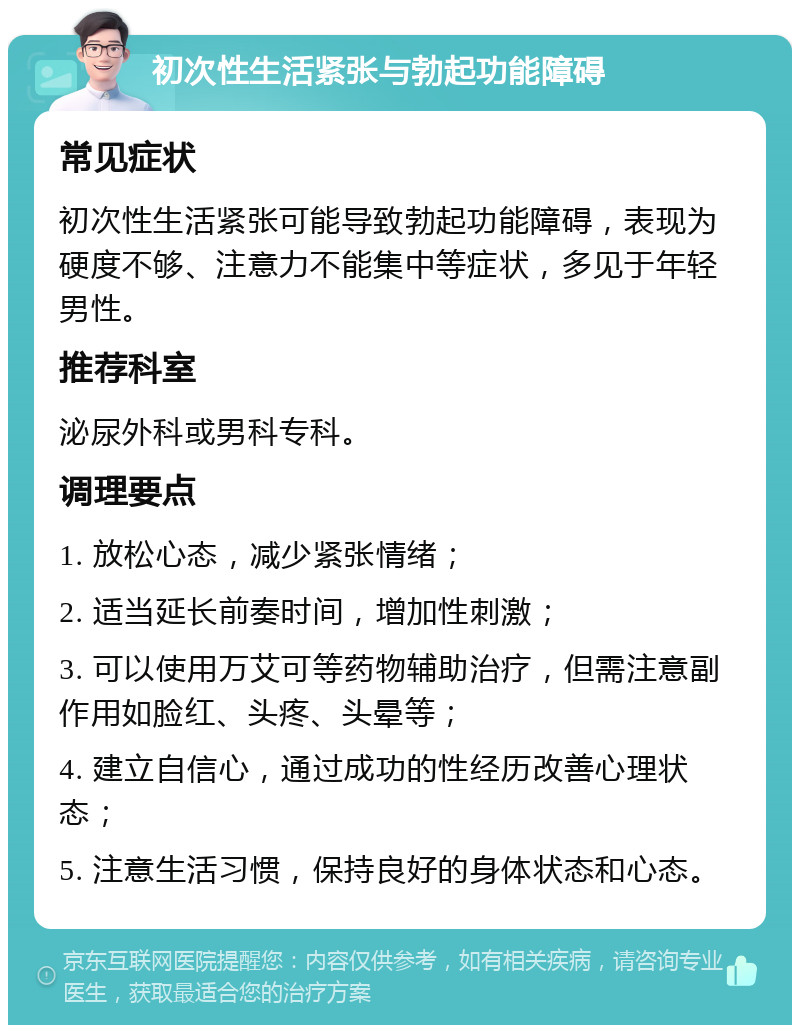 初次性生活紧张与勃起功能障碍 常见症状 初次性生活紧张可能导致勃起功能障碍，表现为硬度不够、注意力不能集中等症状，多见于年轻男性。 推荐科室 泌尿外科或男科专科。 调理要点 1. 放松心态，减少紧张情绪； 2. 适当延长前奏时间，增加性刺激； 3. 可以使用万艾可等药物辅助治疗，但需注意副作用如脸红、头疼、头晕等； 4. 建立自信心，通过成功的性经历改善心理状态； 5. 注意生活习惯，保持良好的身体状态和心态。