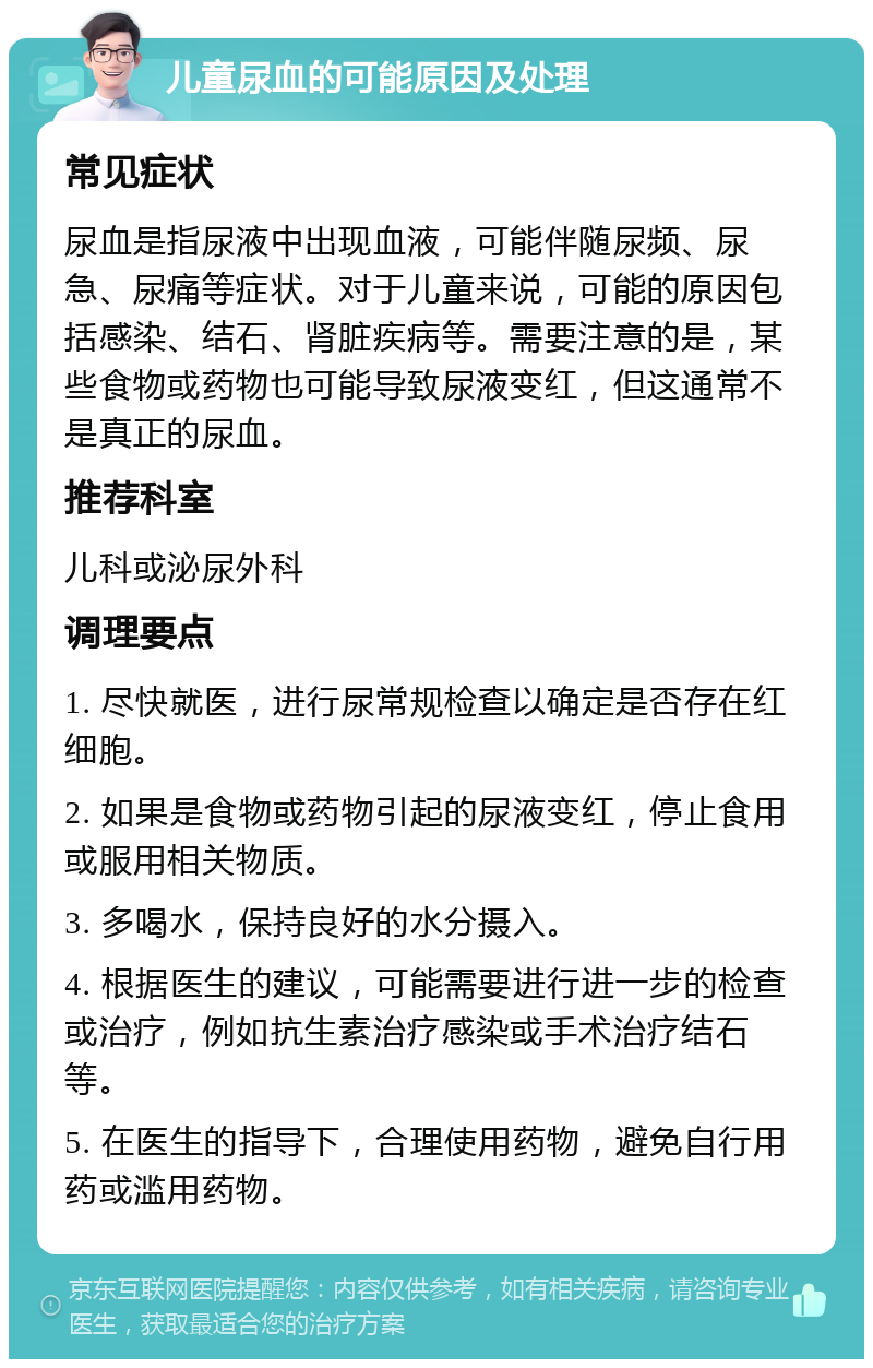 儿童尿血的可能原因及处理 常见症状 尿血是指尿液中出现血液，可能伴随尿频、尿急、尿痛等症状。对于儿童来说，可能的原因包括感染、结石、肾脏疾病等。需要注意的是，某些食物或药物也可能导致尿液变红，但这通常不是真正的尿血。 推荐科室 儿科或泌尿外科 调理要点 1. 尽快就医，进行尿常规检查以确定是否存在红细胞。 2. 如果是食物或药物引起的尿液变红，停止食用或服用相关物质。 3. 多喝水，保持良好的水分摄入。 4. 根据医生的建议，可能需要进行进一步的检查或治疗，例如抗生素治疗感染或手术治疗结石等。 5. 在医生的指导下，合理使用药物，避免自行用药或滥用药物。