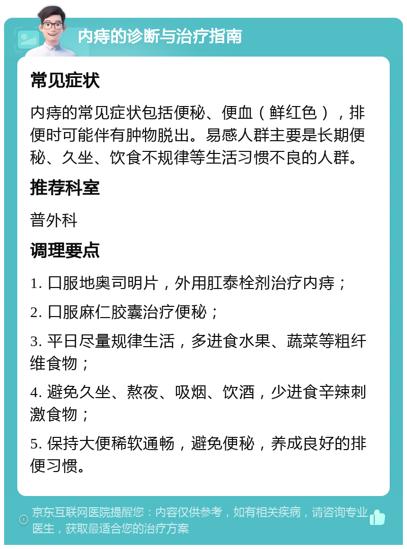 内痔的诊断与治疗指南 常见症状 内痔的常见症状包括便秘、便血（鲜红色），排便时可能伴有肿物脱出。易感人群主要是长期便秘、久坐、饮食不规律等生活习惯不良的人群。 推荐科室 普外科 调理要点 1. 口服地奥司明片，外用肛泰栓剂治疗内痔； 2. 口服麻仁胶囊治疗便秘； 3. 平日尽量规律生活，多进食水果、蔬菜等粗纤维食物； 4. 避免久坐、熬夜、吸烟、饮酒，少进食辛辣刺激食物； 5. 保持大便稀软通畅，避免便秘，养成良好的排便习惯。