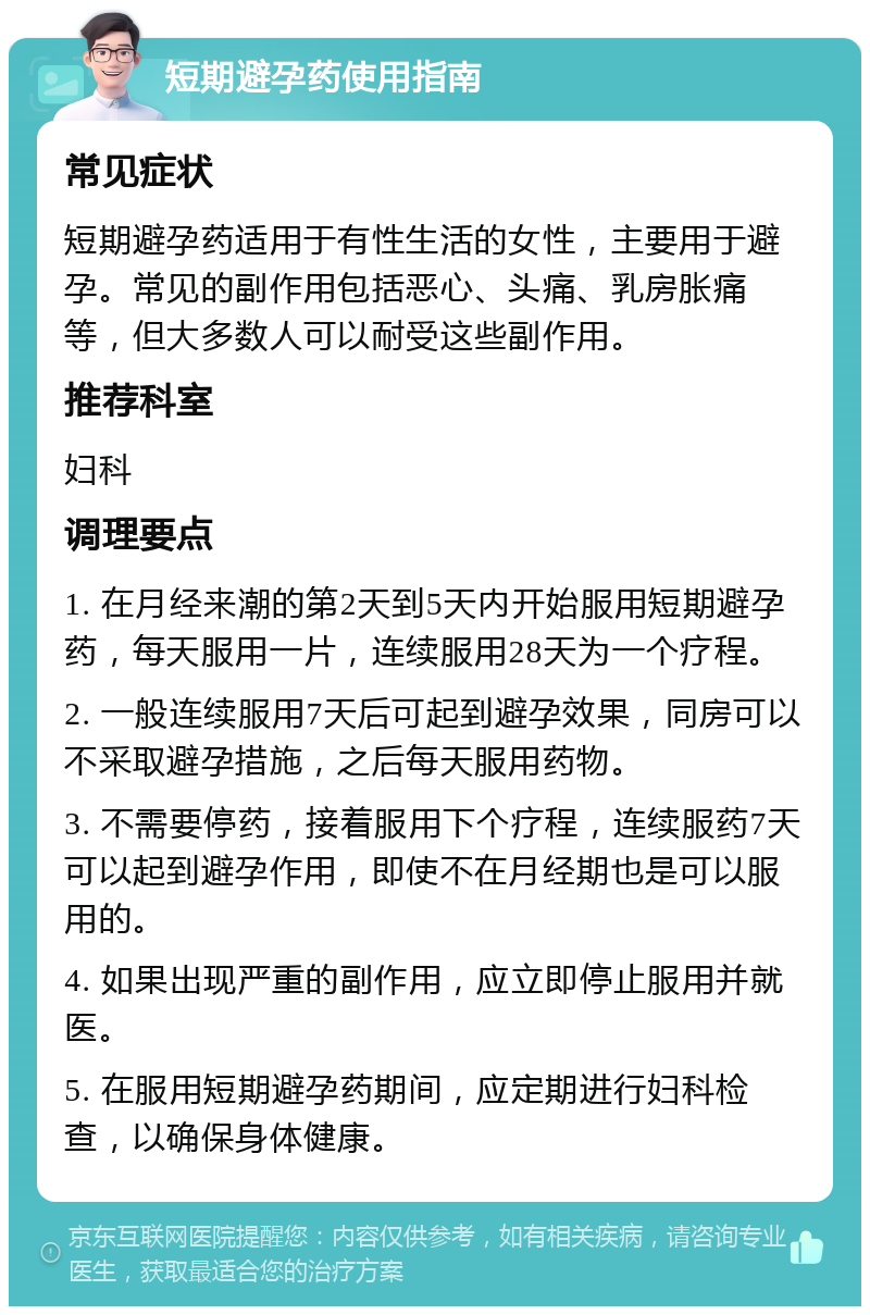 短期避孕药使用指南 常见症状 短期避孕药适用于有性生活的女性，主要用于避孕。常见的副作用包括恶心、头痛、乳房胀痛等，但大多数人可以耐受这些副作用。 推荐科室 妇科 调理要点 1. 在月经来潮的第2天到5天内开始服用短期避孕药，每天服用一片，连续服用28天为一个疗程。 2. 一般连续服用7天后可起到避孕效果，同房可以不采取避孕措施，之后每天服用药物。 3. 不需要停药，接着服用下个疗程，连续服药7天可以起到避孕作用，即使不在月经期也是可以服用的。 4. 如果出现严重的副作用，应立即停止服用并就医。 5. 在服用短期避孕药期间，应定期进行妇科检查，以确保身体健康。