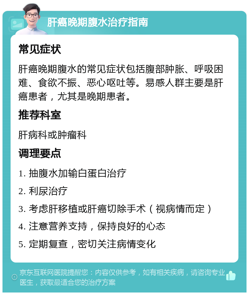 肝癌晚期腹水治疗指南 常见症状 肝癌晚期腹水的常见症状包括腹部肿胀、呼吸困难、食欲不振、恶心呕吐等。易感人群主要是肝癌患者，尤其是晚期患者。 推荐科室 肝病科或肿瘤科 调理要点 1. 抽腹水加输白蛋白治疗 2. 利尿治疗 3. 考虑肝移植或肝癌切除手术（视病情而定） 4. 注意营养支持，保持良好的心态 5. 定期复查，密切关注病情变化