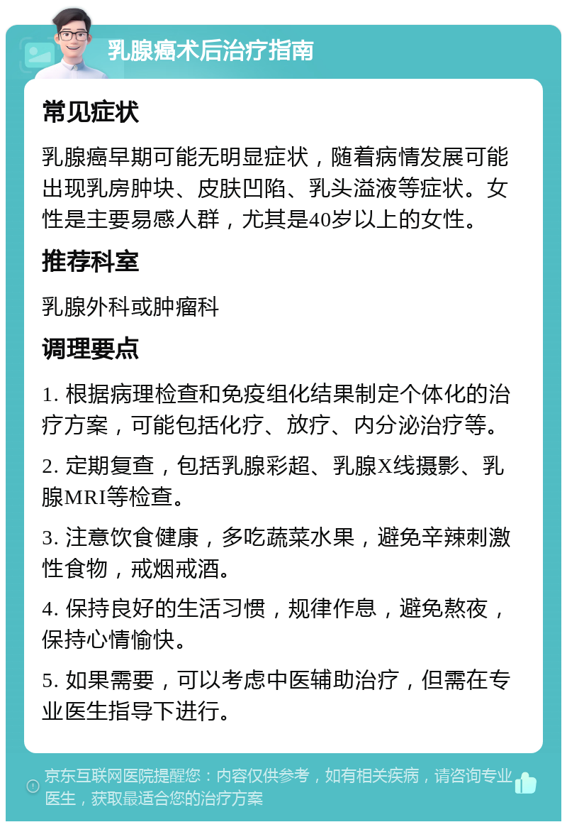 乳腺癌术后治疗指南 常见症状 乳腺癌早期可能无明显症状，随着病情发展可能出现乳房肿块、皮肤凹陷、乳头溢液等症状。女性是主要易感人群，尤其是40岁以上的女性。 推荐科室 乳腺外科或肿瘤科 调理要点 1. 根据病理检查和免疫组化结果制定个体化的治疗方案，可能包括化疗、放疗、内分泌治疗等。 2. 定期复查，包括乳腺彩超、乳腺X线摄影、乳腺MRI等检查。 3. 注意饮食健康，多吃蔬菜水果，避免辛辣刺激性食物，戒烟戒酒。 4. 保持良好的生活习惯，规律作息，避免熬夜，保持心情愉快。 5. 如果需要，可以考虑中医辅助治疗，但需在专业医生指导下进行。