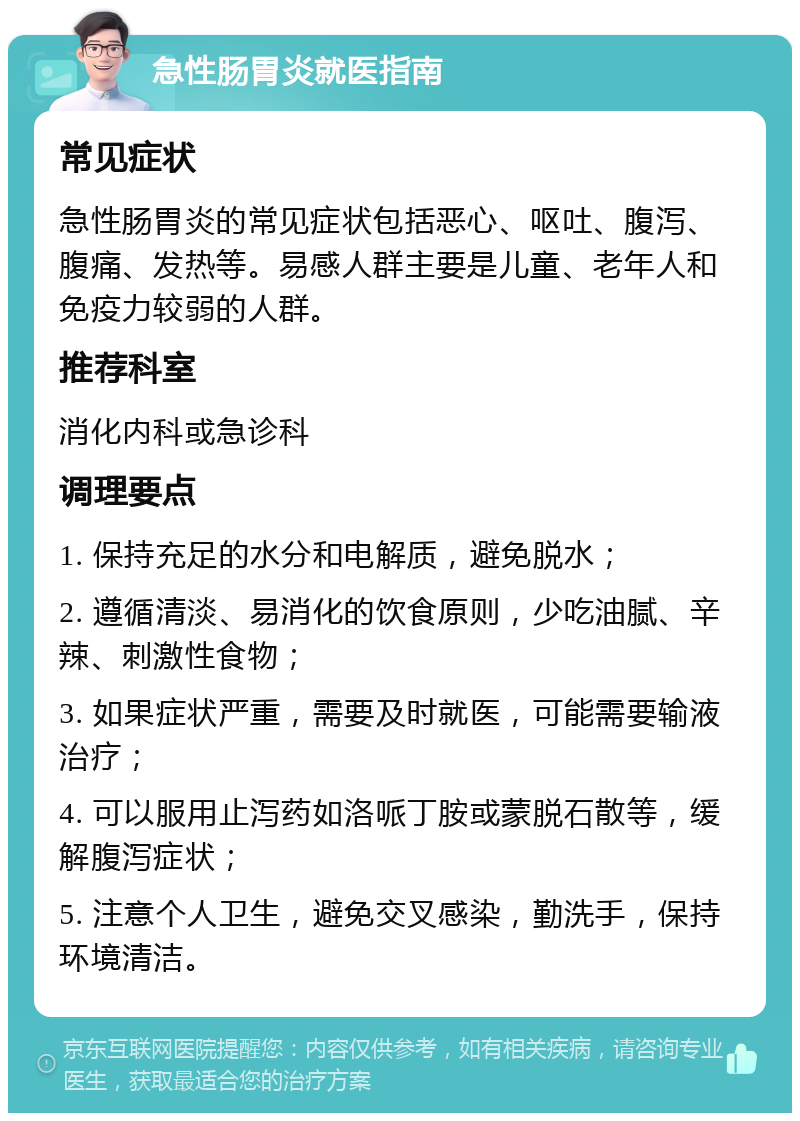 急性肠胃炎就医指南 常见症状 急性肠胃炎的常见症状包括恶心、呕吐、腹泻、腹痛、发热等。易感人群主要是儿童、老年人和免疫力较弱的人群。 推荐科室 消化内科或急诊科 调理要点 1. 保持充足的水分和电解质，避免脱水； 2. 遵循清淡、易消化的饮食原则，少吃油腻、辛辣、刺激性食物； 3. 如果症状严重，需要及时就医，可能需要输液治疗； 4. 可以服用止泻药如洛哌丁胺或蒙脱石散等，缓解腹泻症状； 5. 注意个人卫生，避免交叉感染，勤洗手，保持环境清洁。