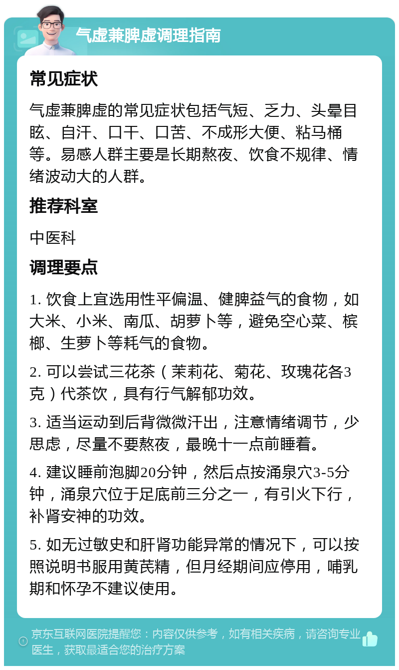 气虚兼脾虚调理指南 常见症状 气虚兼脾虚的常见症状包括气短、乏力、头晕目眩、自汗、口干、口苦、不成形大便、粘马桶等。易感人群主要是长期熬夜、饮食不规律、情绪波动大的人群。 推荐科室 中医科 调理要点 1. 饮食上宜选用性平偏温、健脾益气的食物，如大米、小米、南瓜、胡萝卜等，避免空心菜、槟榔、生萝卜等耗气的食物。 2. 可以尝试三花茶（茉莉花、菊花、玫瑰花各3克）代茶饮，具有行气解郁功效。 3. 适当运动到后背微微汗出，注意情绪调节，少思虑，尽量不要熬夜，最晚十一点前睡着。 4. 建议睡前泡脚20分钟，然后点按涌泉穴3-5分钟，涌泉穴位于足底前三分之一，有引火下行，补肾安神的功效。 5. 如无过敏史和肝肾功能异常的情况下，可以按照说明书服用黄芪精，但月经期间应停用，哺乳期和怀孕不建议使用。