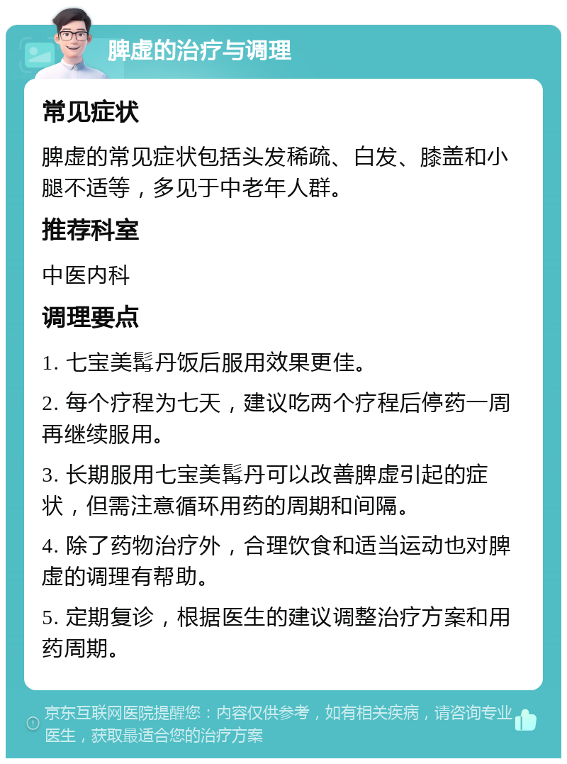 脾虚的治疗与调理 常见症状 脾虚的常见症状包括头发稀疏、白发、膝盖和小腿不适等，多见于中老年人群。 推荐科室 中医内科 调理要点 1. 七宝美髯丹饭后服用效果更佳。 2. 每个疗程为七天，建议吃两个疗程后停药一周再继续服用。 3. 长期服用七宝美髯丹可以改善脾虚引起的症状，但需注意循环用药的周期和间隔。 4. 除了药物治疗外，合理饮食和适当运动也对脾虚的调理有帮助。 5. 定期复诊，根据医生的建议调整治疗方案和用药周期。