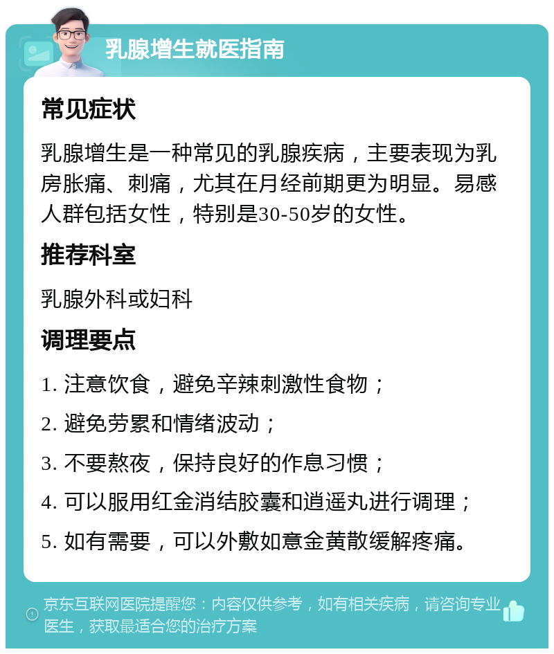 乳腺增生就医指南 常见症状 乳腺增生是一种常见的乳腺疾病，主要表现为乳房胀痛、刺痛，尤其在月经前期更为明显。易感人群包括女性，特别是30-50岁的女性。 推荐科室 乳腺外科或妇科 调理要点 1. 注意饮食，避免辛辣刺激性食物； 2. 避免劳累和情绪波动； 3. 不要熬夜，保持良好的作息习惯； 4. 可以服用红金消结胶囊和逍遥丸进行调理； 5. 如有需要，可以外敷如意金黄散缓解疼痛。