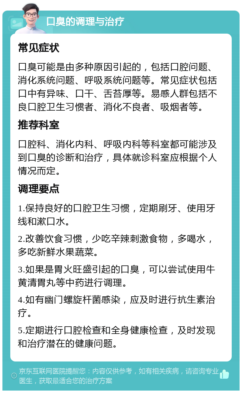 口臭的调理与治疗 常见症状 口臭可能是由多种原因引起的，包括口腔问题、消化系统问题、呼吸系统问题等。常见症状包括口中有异味、口干、舌苔厚等。易感人群包括不良口腔卫生习惯者、消化不良者、吸烟者等。 推荐科室 口腔科、消化内科、呼吸内科等科室都可能涉及到口臭的诊断和治疗，具体就诊科室应根据个人情况而定。 调理要点 1.保持良好的口腔卫生习惯，定期刷牙、使用牙线和漱口水。 2.改善饮食习惯，少吃辛辣刺激食物，多喝水，多吃新鲜水果蔬菜。 3.如果是胃火旺盛引起的口臭，可以尝试使用牛黄清胃丸等中药进行调理。 4.如有幽门螺旋杆菌感染，应及时进行抗生素治疗。 5.定期进行口腔检查和全身健康检查，及时发现和治疗潜在的健康问题。