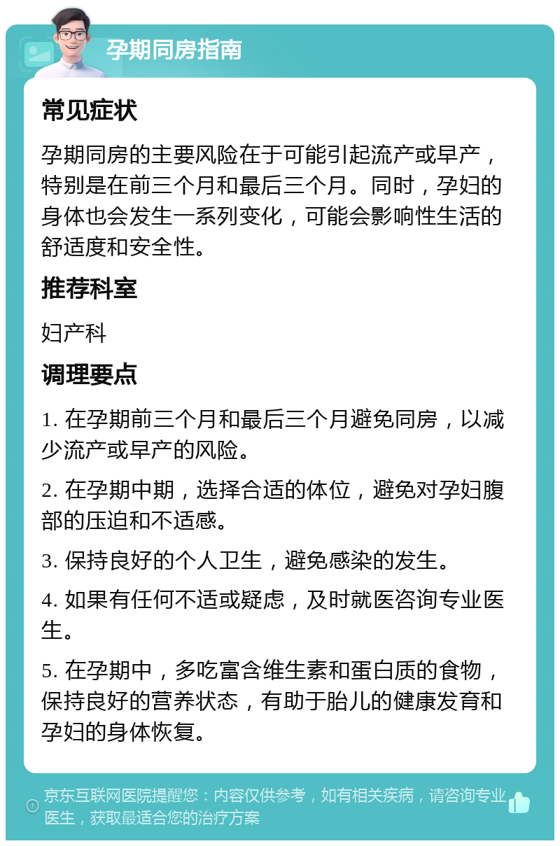 孕期同房指南 常见症状 孕期同房的主要风险在于可能引起流产或早产，特别是在前三个月和最后三个月。同时，孕妇的身体也会发生一系列变化，可能会影响性生活的舒适度和安全性。 推荐科室 妇产科 调理要点 1. 在孕期前三个月和最后三个月避免同房，以减少流产或早产的风险。 2. 在孕期中期，选择合适的体位，避免对孕妇腹部的压迫和不适感。 3. 保持良好的个人卫生，避免感染的发生。 4. 如果有任何不适或疑虑，及时就医咨询专业医生。 5. 在孕期中，多吃富含维生素和蛋白质的食物，保持良好的营养状态，有助于胎儿的健康发育和孕妇的身体恢复。