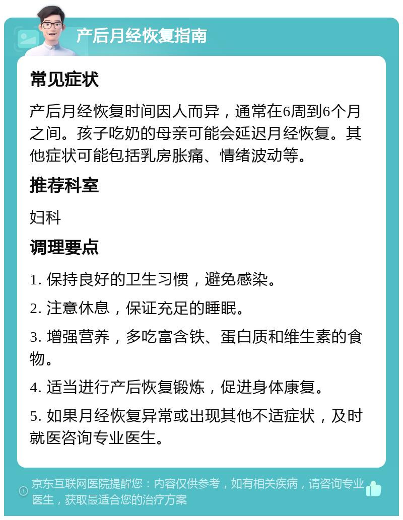 产后月经恢复指南 常见症状 产后月经恢复时间因人而异，通常在6周到6个月之间。孩子吃奶的母亲可能会延迟月经恢复。其他症状可能包括乳房胀痛、情绪波动等。 推荐科室 妇科 调理要点 1. 保持良好的卫生习惯，避免感染。 2. 注意休息，保证充足的睡眠。 3. 增强营养，多吃富含铁、蛋白质和维生素的食物。 4. 适当进行产后恢复锻炼，促进身体康复。 5. 如果月经恢复异常或出现其他不适症状，及时就医咨询专业医生。