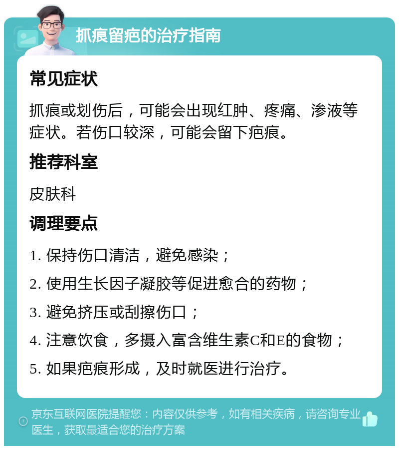 抓痕留疤的治疗指南 常见症状 抓痕或划伤后，可能会出现红肿、疼痛、渗液等症状。若伤口较深，可能会留下疤痕。 推荐科室 皮肤科 调理要点 1. 保持伤口清洁，避免感染； 2. 使用生长因子凝胶等促进愈合的药物； 3. 避免挤压或刮擦伤口； 4. 注意饮食，多摄入富含维生素C和E的食物； 5. 如果疤痕形成，及时就医进行治疗。