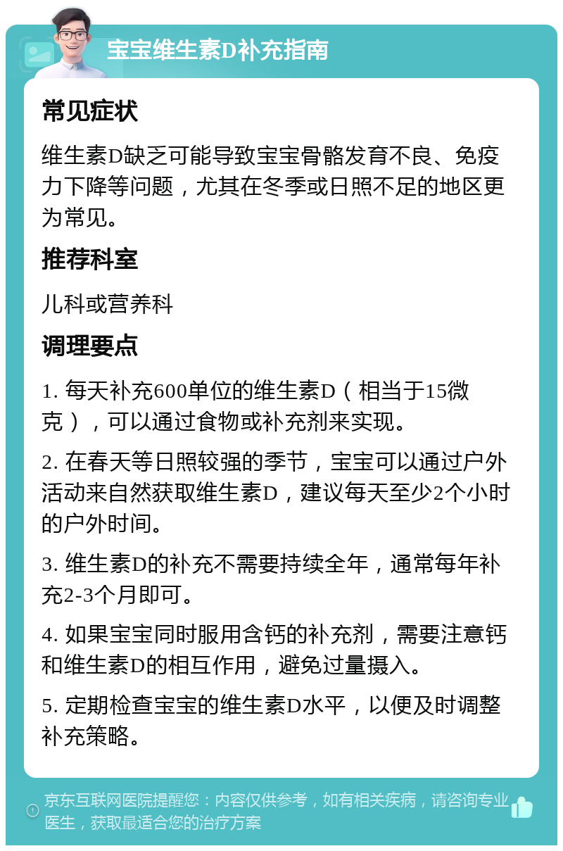 宝宝维生素D补充指南 常见症状 维生素D缺乏可能导致宝宝骨骼发育不良、免疫力下降等问题，尤其在冬季或日照不足的地区更为常见。 推荐科室 儿科或营养科 调理要点 1. 每天补充600单位的维生素D（相当于15微克），可以通过食物或补充剂来实现。 2. 在春天等日照较强的季节，宝宝可以通过户外活动来自然获取维生素D，建议每天至少2个小时的户外时间。 3. 维生素D的补充不需要持续全年，通常每年补充2-3个月即可。 4. 如果宝宝同时服用含钙的补充剂，需要注意钙和维生素D的相互作用，避免过量摄入。 5. 定期检查宝宝的维生素D水平，以便及时调整补充策略。