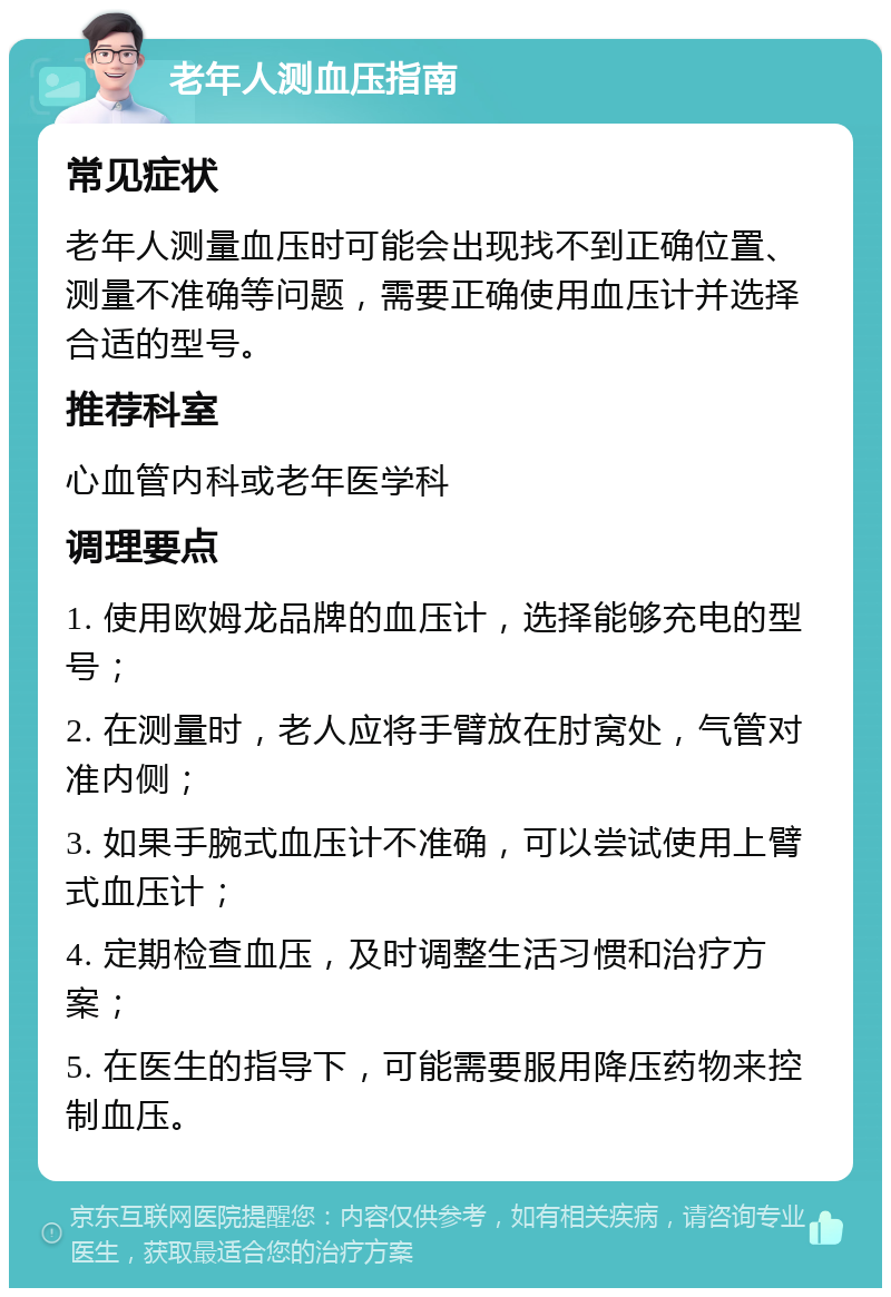 老年人测血压指南 常见症状 老年人测量血压时可能会出现找不到正确位置、测量不准确等问题，需要正确使用血压计并选择合适的型号。 推荐科室 心血管内科或老年医学科 调理要点 1. 使用欧姆龙品牌的血压计，选择能够充电的型号； 2. 在测量时，老人应将手臂放在肘窝处，气管对准内侧； 3. 如果手腕式血压计不准确，可以尝试使用上臂式血压计； 4. 定期检查血压，及时调整生活习惯和治疗方案； 5. 在医生的指导下，可能需要服用降压药物来控制血压。