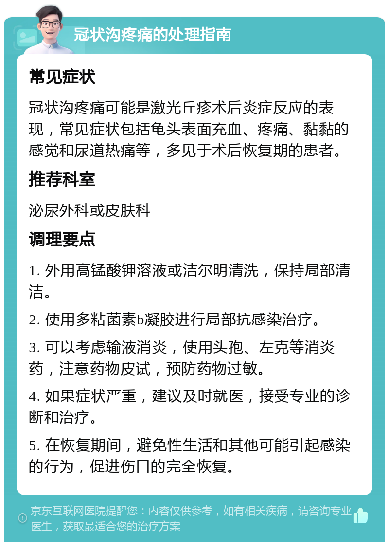 冠状沟疼痛的处理指南 常见症状 冠状沟疼痛可能是激光丘疹术后炎症反应的表现，常见症状包括龟头表面充血、疼痛、黏黏的感觉和尿道热痛等，多见于术后恢复期的患者。 推荐科室 泌尿外科或皮肤科 调理要点 1. 外用高锰酸钾溶液或洁尔明清洗，保持局部清洁。 2. 使用多粘菌素b凝胶进行局部抗感染治疗。 3. 可以考虑输液消炎，使用头孢、左克等消炎药，注意药物皮试，预防药物过敏。 4. 如果症状严重，建议及时就医，接受专业的诊断和治疗。 5. 在恢复期间，避免性生活和其他可能引起感染的行为，促进伤口的完全恢复。