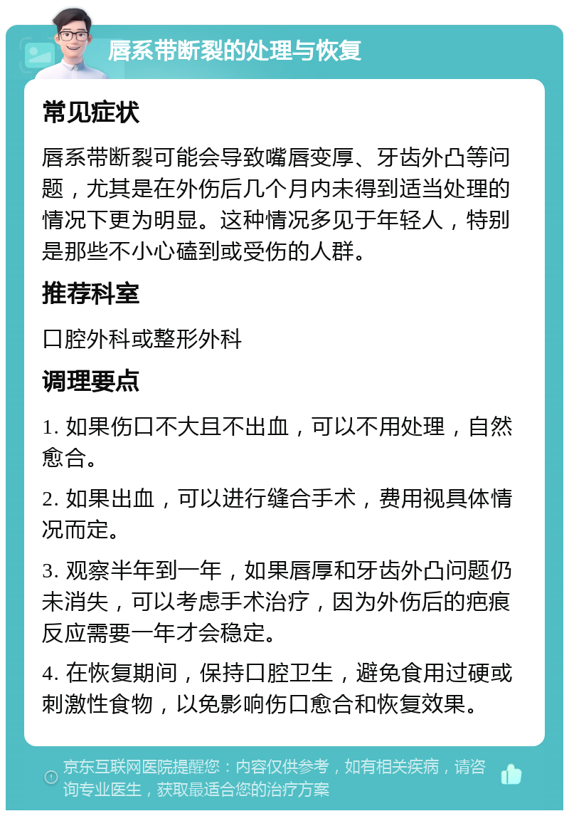 唇系带断裂的处理与恢复 常见症状 唇系带断裂可能会导致嘴唇变厚、牙齿外凸等问题，尤其是在外伤后几个月内未得到适当处理的情况下更为明显。这种情况多见于年轻人，特别是那些不小心磕到或受伤的人群。 推荐科室 口腔外科或整形外科 调理要点 1. 如果伤口不大且不出血，可以不用处理，自然愈合。 2. 如果出血，可以进行缝合手术，费用视具体情况而定。 3. 观察半年到一年，如果唇厚和牙齿外凸问题仍未消失，可以考虑手术治疗，因为外伤后的疤痕反应需要一年才会稳定。 4. 在恢复期间，保持口腔卫生，避免食用过硬或刺激性食物，以免影响伤口愈合和恢复效果。