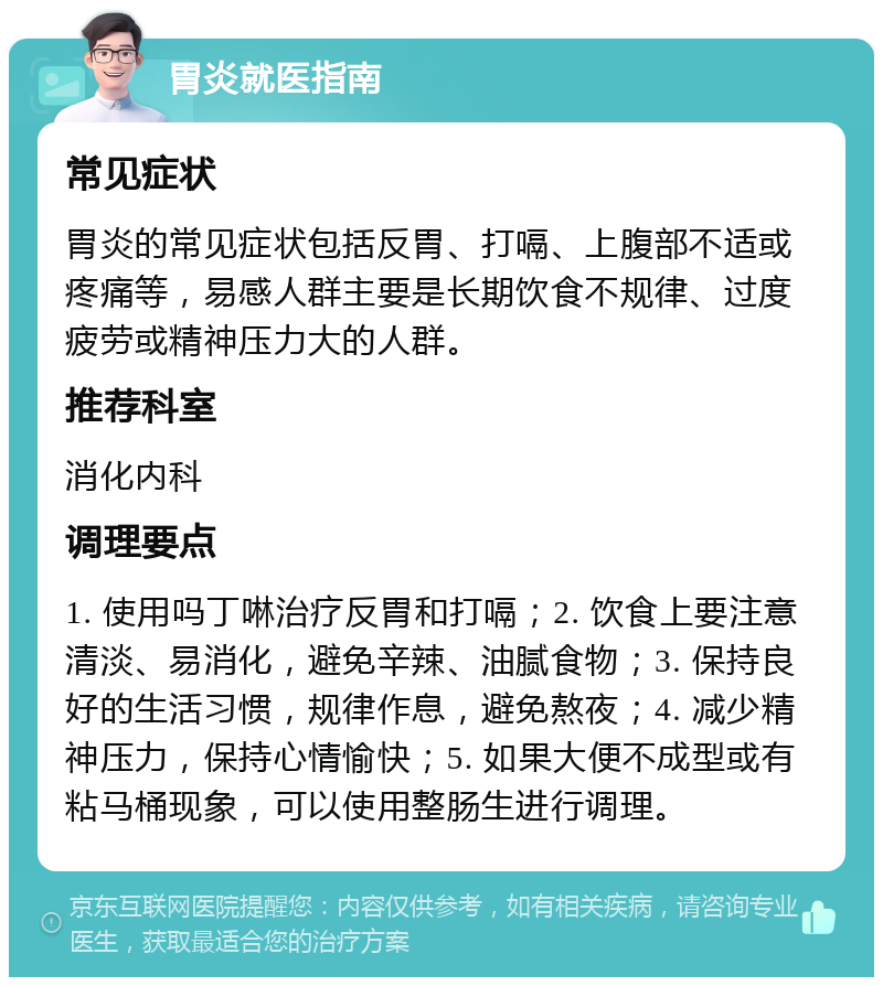 胃炎就医指南 常见症状 胃炎的常见症状包括反胃、打嗝、上腹部不适或疼痛等，易感人群主要是长期饮食不规律、过度疲劳或精神压力大的人群。 推荐科室 消化内科 调理要点 1. 使用吗丁啉治疗反胃和打嗝；2. 饮食上要注意清淡、易消化，避免辛辣、油腻食物；3. 保持良好的生活习惯，规律作息，避免熬夜；4. 减少精神压力，保持心情愉快；5. 如果大便不成型或有粘马桶现象，可以使用整肠生进行调理。