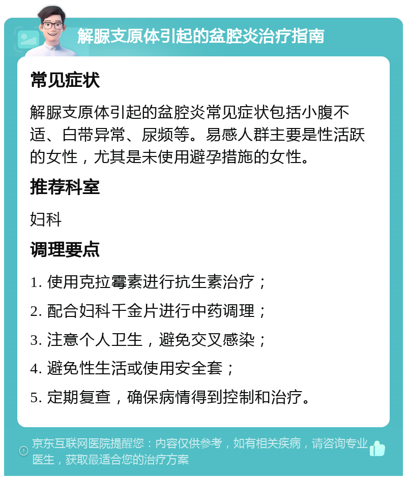 解脲支原体引起的盆腔炎治疗指南 常见症状 解脲支原体引起的盆腔炎常见症状包括小腹不适、白带异常、尿频等。易感人群主要是性活跃的女性，尤其是未使用避孕措施的女性。 推荐科室 妇科 调理要点 1. 使用克拉霉素进行抗生素治疗； 2. 配合妇科千金片进行中药调理； 3. 注意个人卫生，避免交叉感染； 4. 避免性生活或使用安全套； 5. 定期复查，确保病情得到控制和治疗。