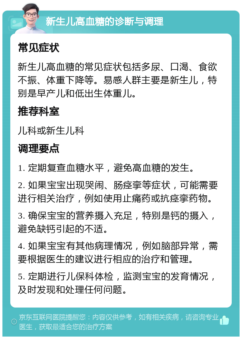 新生儿高血糖的诊断与调理 常见症状 新生儿高血糖的常见症状包括多尿、口渴、食欲不振、体重下降等。易感人群主要是新生儿，特别是早产儿和低出生体重儿。 推荐科室 儿科或新生儿科 调理要点 1. 定期复查血糖水平，避免高血糖的发生。 2. 如果宝宝出现哭闹、肠痉挛等症状，可能需要进行相关治疗，例如使用止痛药或抗痉挛药物。 3. 确保宝宝的营养摄入充足，特别是钙的摄入，避免缺钙引起的不适。 4. 如果宝宝有其他病理情况，例如脑部异常，需要根据医生的建议进行相应的治疗和管理。 5. 定期进行儿保科体检，监测宝宝的发育情况，及时发现和处理任何问题。