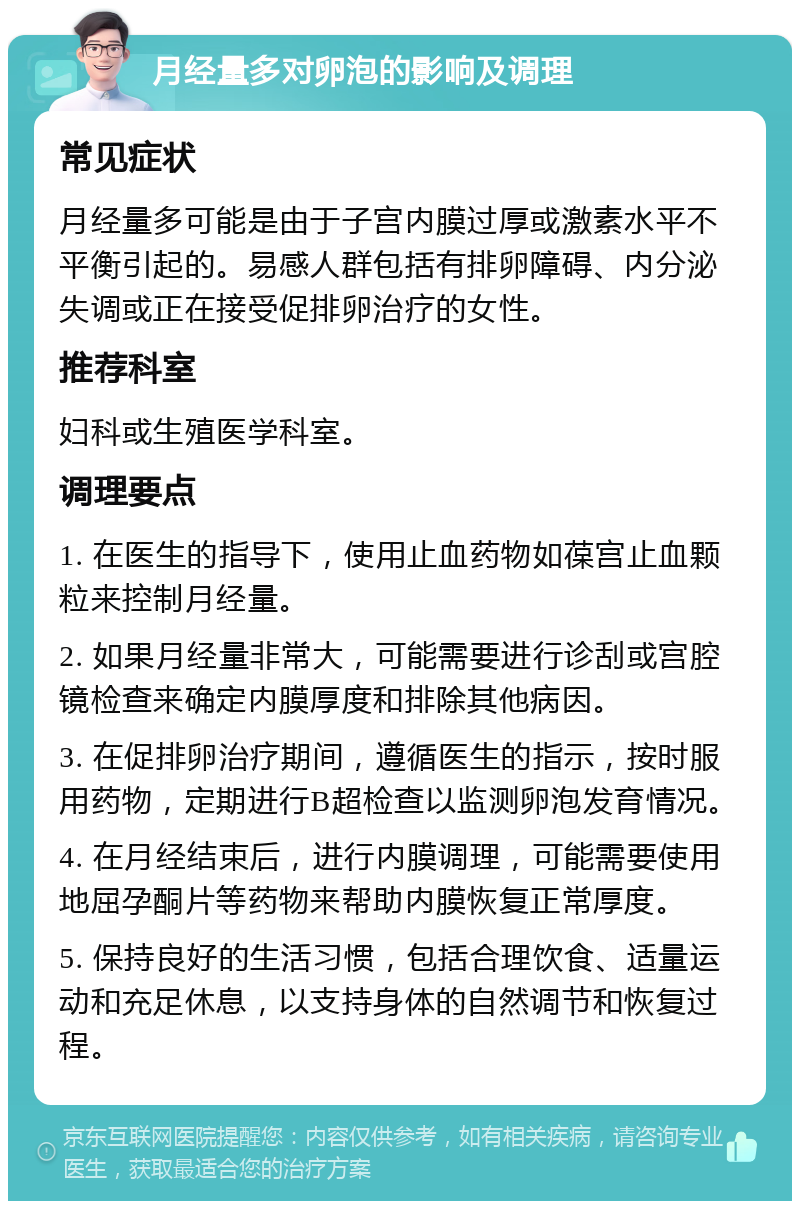 月经量多对卵泡的影响及调理 常见症状 月经量多可能是由于子宫内膜过厚或激素水平不平衡引起的。易感人群包括有排卵障碍、内分泌失调或正在接受促排卵治疗的女性。 推荐科室 妇科或生殖医学科室。 调理要点 1. 在医生的指导下，使用止血药物如葆宫止血颗粒来控制月经量。 2. 如果月经量非常大，可能需要进行诊刮或宫腔镜检查来确定内膜厚度和排除其他病因。 3. 在促排卵治疗期间，遵循医生的指示，按时服用药物，定期进行B超检查以监测卵泡发育情况。 4. 在月经结束后，进行内膜调理，可能需要使用地屈孕酮片等药物来帮助内膜恢复正常厚度。 5. 保持良好的生活习惯，包括合理饮食、适量运动和充足休息，以支持身体的自然调节和恢复过程。