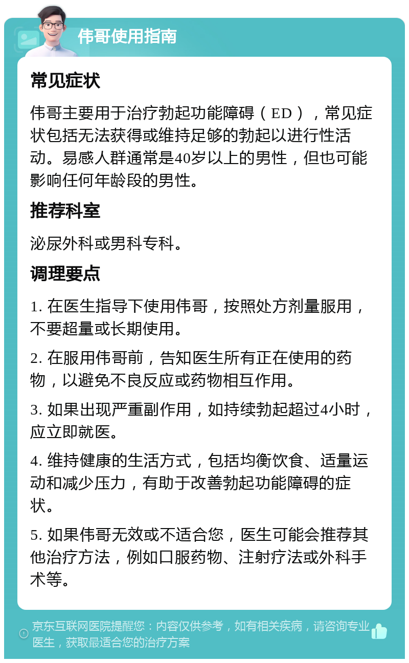 伟哥使用指南 常见症状 伟哥主要用于治疗勃起功能障碍（ED），常见症状包括无法获得或维持足够的勃起以进行性活动。易感人群通常是40岁以上的男性，但也可能影响任何年龄段的男性。 推荐科室 泌尿外科或男科专科。 调理要点 1. 在医生指导下使用伟哥，按照处方剂量服用，不要超量或长期使用。 2. 在服用伟哥前，告知医生所有正在使用的药物，以避免不良反应或药物相互作用。 3. 如果出现严重副作用，如持续勃起超过4小时，应立即就医。 4. 维持健康的生活方式，包括均衡饮食、适量运动和减少压力，有助于改善勃起功能障碍的症状。 5. 如果伟哥无效或不适合您，医生可能会推荐其他治疗方法，例如口服药物、注射疗法或外科手术等。