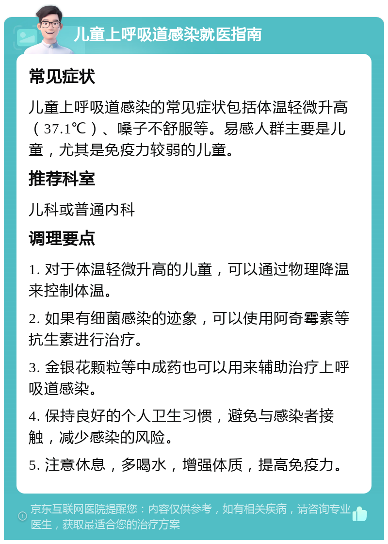 儿童上呼吸道感染就医指南 常见症状 儿童上呼吸道感染的常见症状包括体温轻微升高（37.1℃）、嗓子不舒服等。易感人群主要是儿童，尤其是免疫力较弱的儿童。 推荐科室 儿科或普通内科 调理要点 1. 对于体温轻微升高的儿童，可以通过物理降温来控制体温。 2. 如果有细菌感染的迹象，可以使用阿奇霉素等抗生素进行治疗。 3. 金银花颗粒等中成药也可以用来辅助治疗上呼吸道感染。 4. 保持良好的个人卫生习惯，避免与感染者接触，减少感染的风险。 5. 注意休息，多喝水，增强体质，提高免疫力。