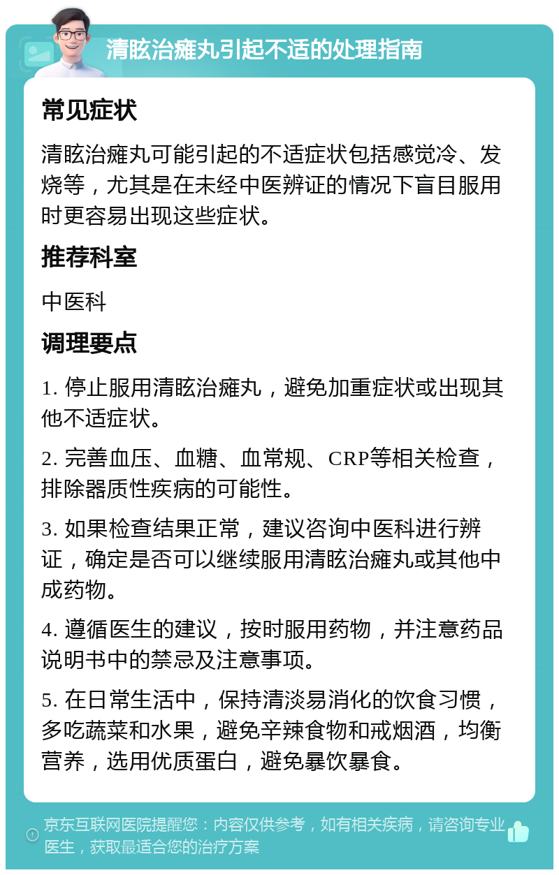 清眩治瘫丸引起不适的处理指南 常见症状 清眩治瘫丸可能引起的不适症状包括感觉冷、发烧等，尤其是在未经中医辨证的情况下盲目服用时更容易出现这些症状。 推荐科室 中医科 调理要点 1. 停止服用清眩治瘫丸，避免加重症状或出现其他不适症状。 2. 完善血压、血糖、血常规、CRP等相关检查，排除器质性疾病的可能性。 3. 如果检查结果正常，建议咨询中医科进行辨证，确定是否可以继续服用清眩治瘫丸或其他中成药物。 4. 遵循医生的建议，按时服用药物，并注意药品说明书中的禁忌及注意事项。 5. 在日常生活中，保持清淡易消化的饮食习惯，多吃蔬菜和水果，避免辛辣食物和戒烟酒，均衡营养，选用优质蛋白，避免暴饮暴食。