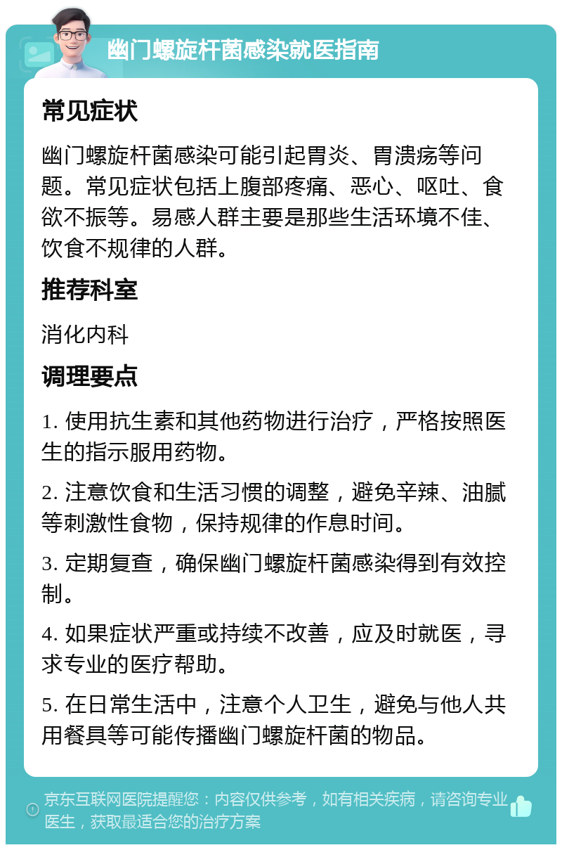 幽门螺旋杆菌感染就医指南 常见症状 幽门螺旋杆菌感染可能引起胃炎、胃溃疡等问题。常见症状包括上腹部疼痛、恶心、呕吐、食欲不振等。易感人群主要是那些生活环境不佳、饮食不规律的人群。 推荐科室 消化内科 调理要点 1. 使用抗生素和其他药物进行治疗，严格按照医生的指示服用药物。 2. 注意饮食和生活习惯的调整，避免辛辣、油腻等刺激性食物，保持规律的作息时间。 3. 定期复查，确保幽门螺旋杆菌感染得到有效控制。 4. 如果症状严重或持续不改善，应及时就医，寻求专业的医疗帮助。 5. 在日常生活中，注意个人卫生，避免与他人共用餐具等可能传播幽门螺旋杆菌的物品。