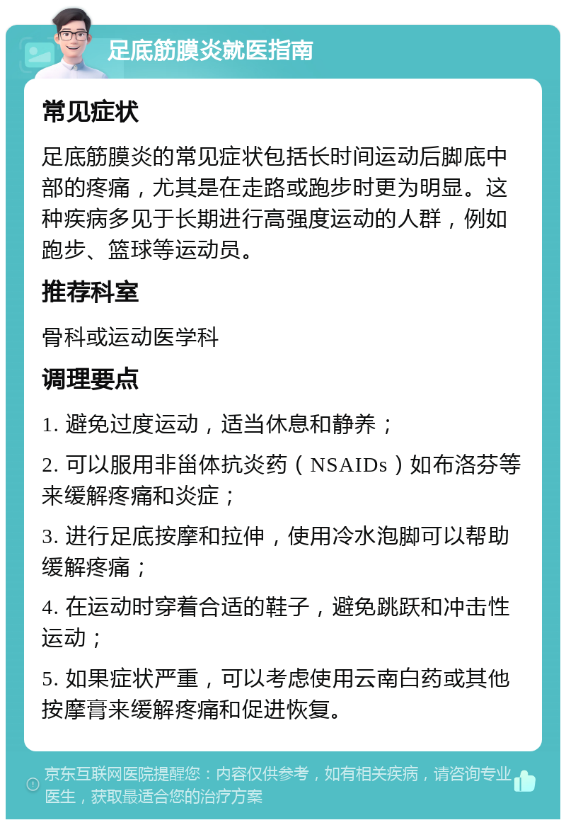 足底筋膜炎就医指南 常见症状 足底筋膜炎的常见症状包括长时间运动后脚底中部的疼痛，尤其是在走路或跑步时更为明显。这种疾病多见于长期进行高强度运动的人群，例如跑步、篮球等运动员。 推荐科室 骨科或运动医学科 调理要点 1. 避免过度运动，适当休息和静养； 2. 可以服用非甾体抗炎药（NSAIDs）如布洛芬等来缓解疼痛和炎症； 3. 进行足底按摩和拉伸，使用冷水泡脚可以帮助缓解疼痛； 4. 在运动时穿着合适的鞋子，避免跳跃和冲击性运动； 5. 如果症状严重，可以考虑使用云南白药或其他按摩膏来缓解疼痛和促进恢复。