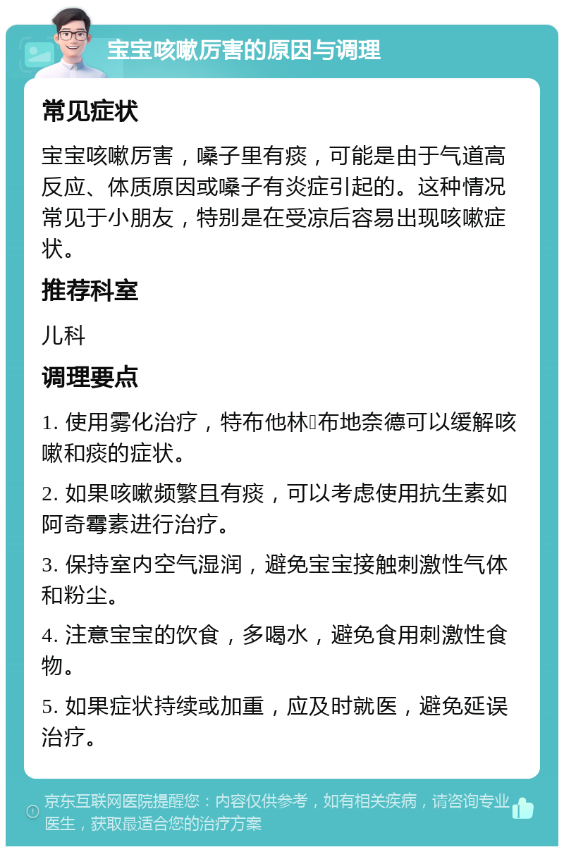 宝宝咳嗽厉害的原因与调理 常见症状 宝宝咳嗽厉害，嗓子里有痰，可能是由于气道高反应、体质原因或嗓子有炎症引起的。这种情况常见于小朋友，特别是在受凉后容易出现咳嗽症状。 推荐科室 儿科 调理要点 1. 使用雾化治疗，特布他林➕布地奈德可以缓解咳嗽和痰的症状。 2. 如果咳嗽频繁且有痰，可以考虑使用抗生素如阿奇霉素进行治疗。 3. 保持室内空气湿润，避免宝宝接触刺激性气体和粉尘。 4. 注意宝宝的饮食，多喝水，避免食用刺激性食物。 5. 如果症状持续或加重，应及时就医，避免延误治疗。