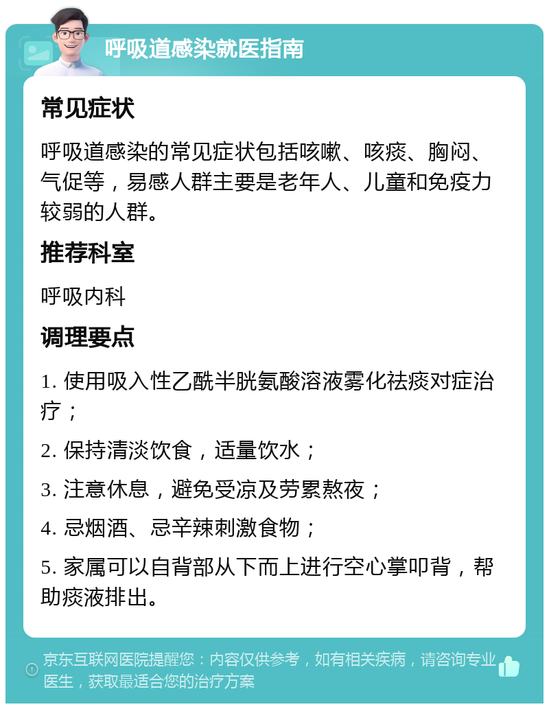 呼吸道感染就医指南 常见症状 呼吸道感染的常见症状包括咳嗽、咳痰、胸闷、气促等，易感人群主要是老年人、儿童和免疫力较弱的人群。 推荐科室 呼吸内科 调理要点 1. 使用吸入性乙酰半胱氨酸溶液雾化祛痰对症治疗； 2. 保持清淡饮食，适量饮水； 3. 注意休息，避免受凉及劳累熬夜； 4. 忌烟酒、忌辛辣刺激食物； 5. 家属可以自背部从下而上进行空心掌叩背，帮助痰液排出。