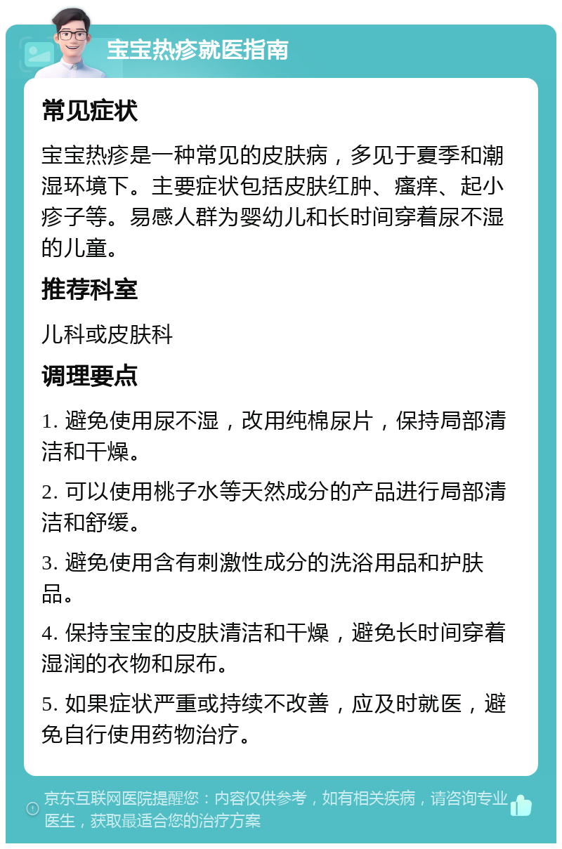 宝宝热疹就医指南 常见症状 宝宝热疹是一种常见的皮肤病，多见于夏季和潮湿环境下。主要症状包括皮肤红肿、瘙痒、起小疹子等。易感人群为婴幼儿和长时间穿着尿不湿的儿童。 推荐科室 儿科或皮肤科 调理要点 1. 避免使用尿不湿，改用纯棉尿片，保持局部清洁和干燥。 2. 可以使用桃子水等天然成分的产品进行局部清洁和舒缓。 3. 避免使用含有刺激性成分的洗浴用品和护肤品。 4. 保持宝宝的皮肤清洁和干燥，避免长时间穿着湿润的衣物和尿布。 5. 如果症状严重或持续不改善，应及时就医，避免自行使用药物治疗。