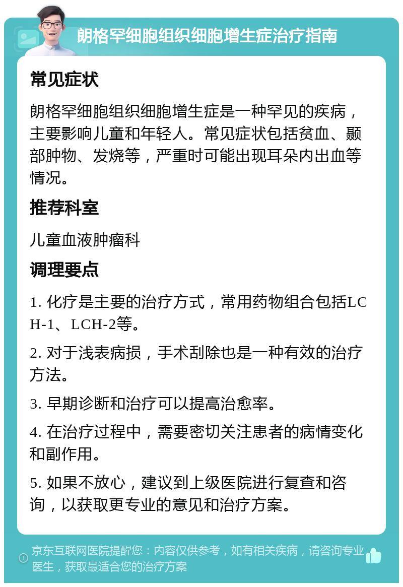 朗格罕细胞组织细胞增生症治疗指南 常见症状 朗格罕细胞组织细胞增生症是一种罕见的疾病，主要影响儿童和年轻人。常见症状包括贫血、颞部肿物、发烧等，严重时可能出现耳朵内出血等情况。 推荐科室 儿童血液肿瘤科 调理要点 1. 化疗是主要的治疗方式，常用药物组合包括LCH-1、LCH-2等。 2. 对于浅表病损，手术刮除也是一种有效的治疗方法。 3. 早期诊断和治疗可以提高治愈率。 4. 在治疗过程中，需要密切关注患者的病情变化和副作用。 5. 如果不放心，建议到上级医院进行复查和咨询，以获取更专业的意见和治疗方案。