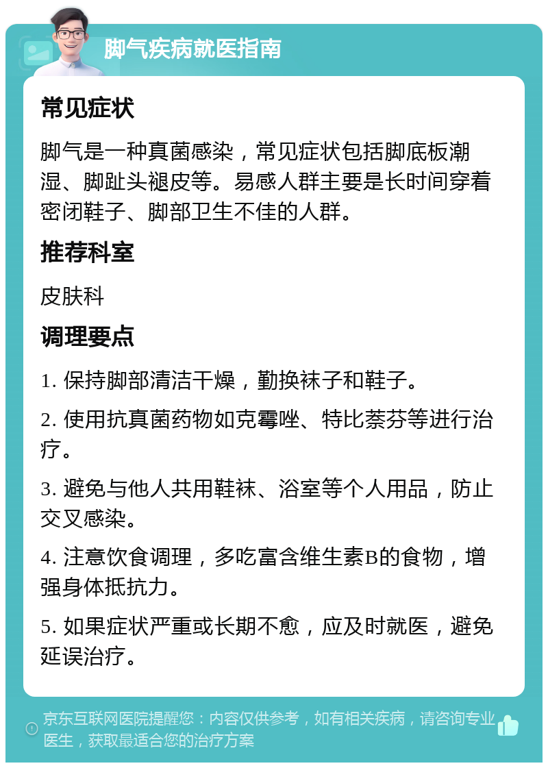 脚气疾病就医指南 常见症状 脚气是一种真菌感染，常见症状包括脚底板潮湿、脚趾头褪皮等。易感人群主要是长时间穿着密闭鞋子、脚部卫生不佳的人群。 推荐科室 皮肤科 调理要点 1. 保持脚部清洁干燥，勤换袜子和鞋子。 2. 使用抗真菌药物如克霉唑、特比萘芬等进行治疗。 3. 避免与他人共用鞋袜、浴室等个人用品，防止交叉感染。 4. 注意饮食调理，多吃富含维生素B的食物，增强身体抵抗力。 5. 如果症状严重或长期不愈，应及时就医，避免延误治疗。