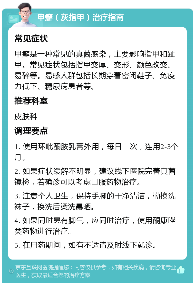 甲癣（灰指甲）治疗指南 常见症状 甲癣是一种常见的真菌感染，主要影响指甲和趾甲。常见症状包括指甲变厚、变形、颜色改变、易碎等。易感人群包括长期穿着密闭鞋子、免疫力低下、糖尿病患者等。 推荐科室 皮肤科 调理要点 1. 使用环吡酮胺乳膏外用，每日一次，连用2-3个月。 2. 如果症状缓解不明显，建议线下医院完善真菌镜检，若确诊可以考虑口服药物治疗。 3. 注意个人卫生，保持手脚的干净清洁，勤换洗袜子，换洗后烫洗暴晒。 4. 如果同时患有脚气，应同时治疗，使用酮康唑类药物进行治疗。 5. 在用药期间，如有不适请及时线下就诊。