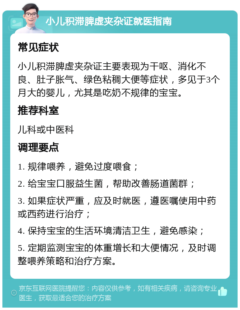 小儿积滞脾虚夹杂证就医指南 常见症状 小儿积滞脾虚夹杂证主要表现为干呕、消化不良、肚子胀气、绿色粘稠大便等症状，多见于3个月大的婴儿，尤其是吃奶不规律的宝宝。 推荐科室 儿科或中医科 调理要点 1. 规律喂养，避免过度喂食； 2. 给宝宝口服益生菌，帮助改善肠道菌群； 3. 如果症状严重，应及时就医，遵医嘱使用中药或西药进行治疗； 4. 保持宝宝的生活环境清洁卫生，避免感染； 5. 定期监测宝宝的体重增长和大便情况，及时调整喂养策略和治疗方案。