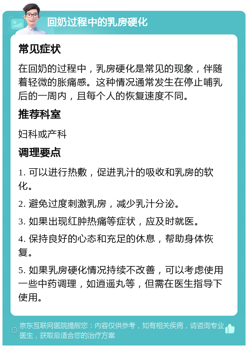 回奶过程中的乳房硬化 常见症状 在回奶的过程中，乳房硬化是常见的现象，伴随着轻微的胀痛感。这种情况通常发生在停止哺乳后的一周内，且每个人的恢复速度不同。 推荐科室 妇科或产科 调理要点 1. 可以进行热敷，促进乳汁的吸收和乳房的软化。 2. 避免过度刺激乳房，减少乳汁分泌。 3. 如果出现红肿热痛等症状，应及时就医。 4. 保持良好的心态和充足的休息，帮助身体恢复。 5. 如果乳房硬化情况持续不改善，可以考虑使用一些中药调理，如逍遥丸等，但需在医生指导下使用。