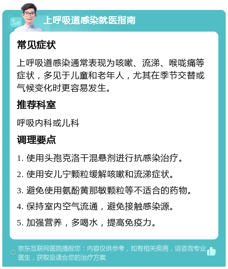 上呼吸道感染就医指南 常见症状 上呼吸道感染通常表现为咳嗽、流涕、喉咙痛等症状，多见于儿童和老年人，尤其在季节交替或气候变化时更容易发生。 推荐科室 呼吸内科或儿科 调理要点 1. 使用头孢克洛干混悬剂进行抗感染治疗。 2. 使用安儿宁颗粒缓解咳嗽和流涕症状。 3. 避免使用氨酚黄那敏颗粒等不适合的药物。 4. 保持室内空气流通，避免接触感染源。 5. 加强营养，多喝水，提高免疫力。