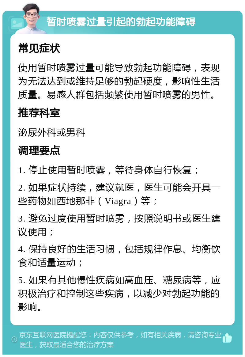 暂时喷雾过量引起的勃起功能障碍 常见症状 使用暂时喷雾过量可能导致勃起功能障碍，表现为无法达到或维持足够的勃起硬度，影响性生活质量。易感人群包括频繁使用暂时喷雾的男性。 推荐科室 泌尿外科或男科 调理要点 1. 停止使用暂时喷雾，等待身体自行恢复； 2. 如果症状持续，建议就医，医生可能会开具一些药物如西地那非（Viagra）等； 3. 避免过度使用暂时喷雾，按照说明书或医生建议使用； 4. 保持良好的生活习惯，包括规律作息、均衡饮食和适量运动； 5. 如果有其他慢性疾病如高血压、糖尿病等，应积极治疗和控制这些疾病，以减少对勃起功能的影响。