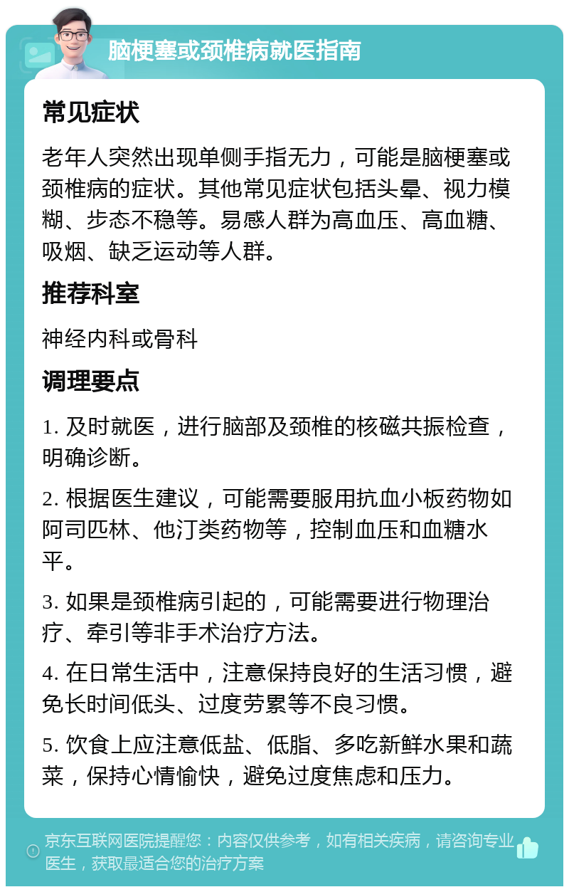 脑梗塞或颈椎病就医指南 常见症状 老年人突然出现单侧手指无力，可能是脑梗塞或颈椎病的症状。其他常见症状包括头晕、视力模糊、步态不稳等。易感人群为高血压、高血糖、吸烟、缺乏运动等人群。 推荐科室 神经内科或骨科 调理要点 1. 及时就医，进行脑部及颈椎的核磁共振检查，明确诊断。 2. 根据医生建议，可能需要服用抗血小板药物如阿司匹林、他汀类药物等，控制血压和血糖水平。 3. 如果是颈椎病引起的，可能需要进行物理治疗、牵引等非手术治疗方法。 4. 在日常生活中，注意保持良好的生活习惯，避免长时间低头、过度劳累等不良习惯。 5. 饮食上应注意低盐、低脂、多吃新鲜水果和蔬菜，保持心情愉快，避免过度焦虑和压力。